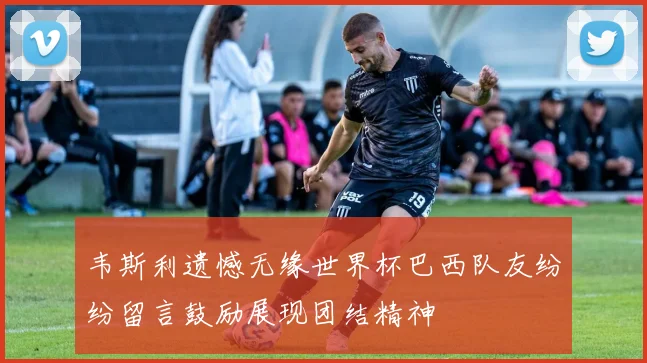 韦斯利遗憾无缘世界杯巴西队友纷纷留言鼓励展现团结精神