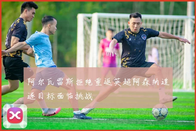 阿尔瓦雷斯拒绝重返英超阿森纳追逐目标面临挑战