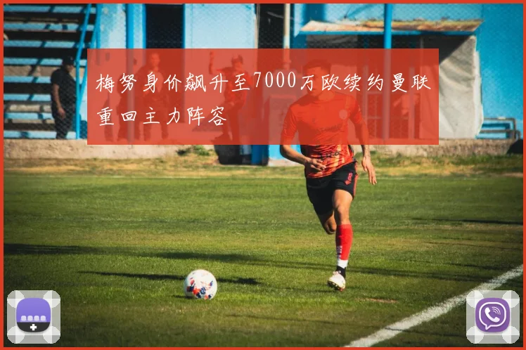 梅努身价飙升至7000万欧续约曼联重回主力阵容