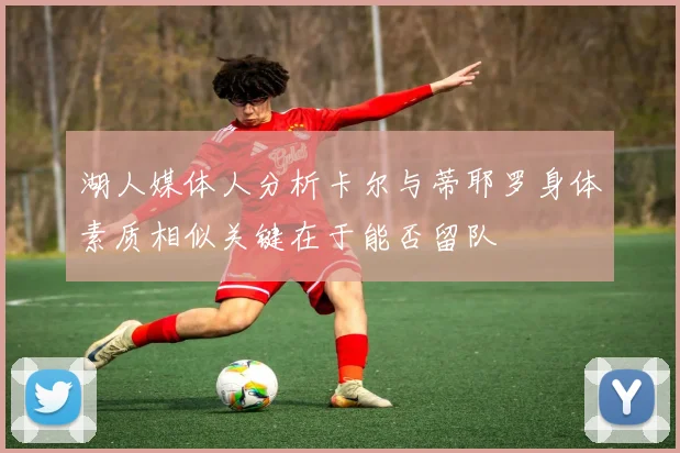 湖人媒体人分析卡尔与蒂耶罗身体素质相似关键在于能否留队