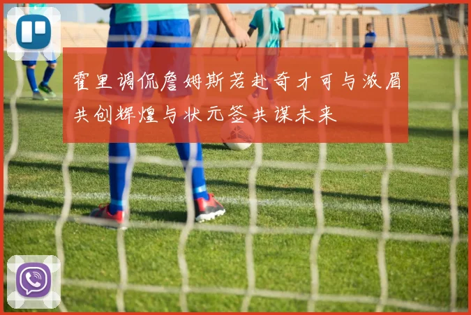 霍里调侃詹姆斯若赴奇才可与浓眉共创辉煌与状元签共谋未来