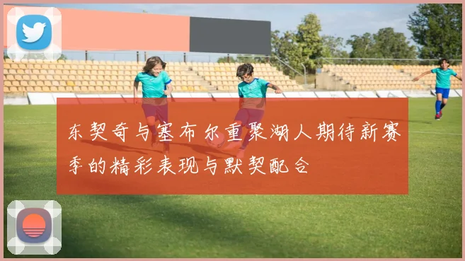 东契奇与塞布尔重聚湖人期待新赛季的精彩表现与默契配合