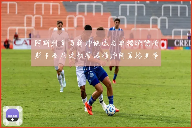 阿斯列皇马新帅候选名单揭晓德尚斯卡洛尼波切蒂诺穆帅阿莱格里争夺教鞭