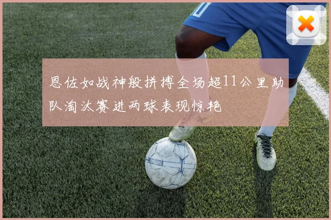 恩佐如战神般拼搏全场超11公里助队淘汰赛进两球表现惊艳