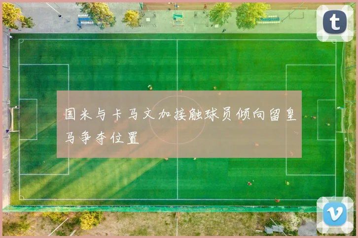 国米与卡马文加接触球员倾向留皇马争夺位置