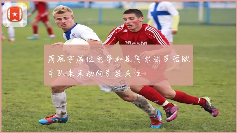周冠宇席位竞争加剧阿尔法罗密欧车队未来动向引发关注