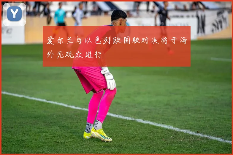 爱尔兰与以色列欧国联对决将于海外无观众进行
