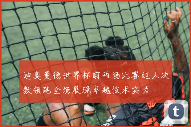 迪奥曼德世界杯前两场比赛过人次数领跑全场展现卓越技术实力