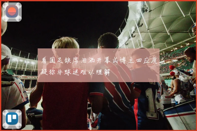 看国足缺席泪洒开幕式博主回应质疑称非球迷难以理解