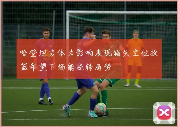 哈登坦言体力影响表现错失空位投篮希望下场能逆转局势