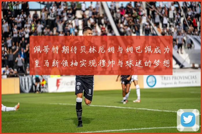 佩蒂特期待贝林厄姆与姆巴佩成为皇马新领袖实现穆帅与球迷的梦想