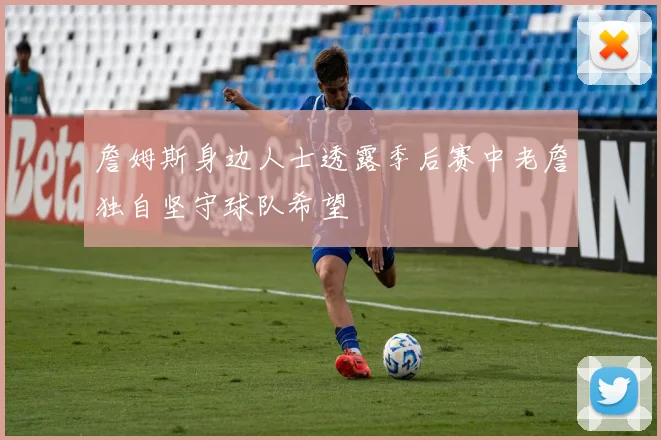 詹姆斯身边人士透露季后赛中老詹独自坚守球队希望
