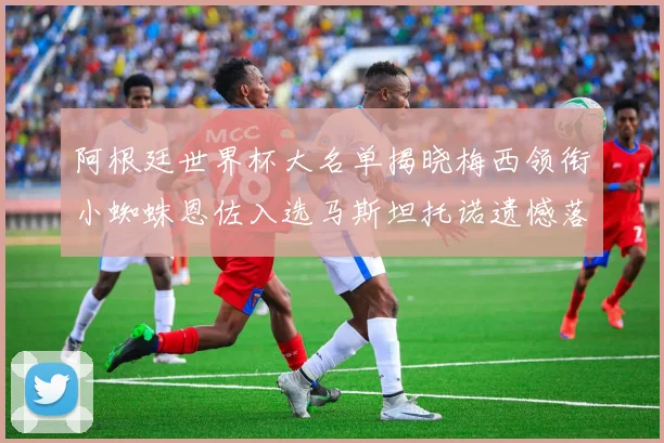阿根廷世界杯大名单揭晓梅西领衔小蜘蛛恩佐入选马斯坦托诺遗憾落选