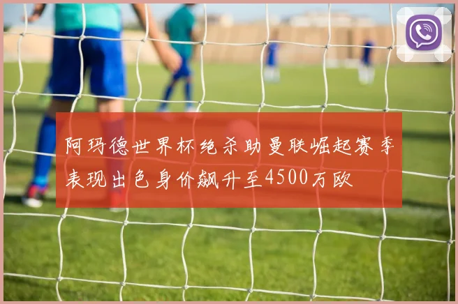 阿玛德世界杯绝杀助曼联崛起赛季表现出色身价飙升至4500万欧