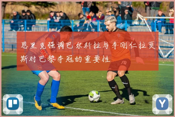 恩里克强调巴尔科拉与李刚仁拉莫斯对巴黎夺冠的重要性