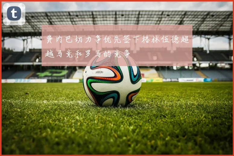 费内巴切力争优先签下格林伍德超越马竞和罗马的竞争