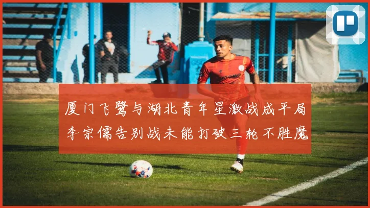 厦门飞鹭与湖北青年星激战成平局李宗儒告别战未能打破三轮不胜魔咒
