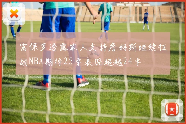 富保罗透露家人支持詹姆斯继续征战NBA期待25季表现超越24季
