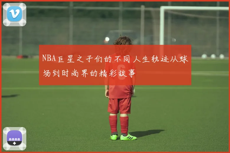 NBA巨星之子们的不同人生轨迹从球场到时尚界的精彩故事